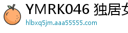YMRK046 独居女大生M.K家中遭鬼畜团伙入室轮奸 强制中出凌辱实录少女萝莉